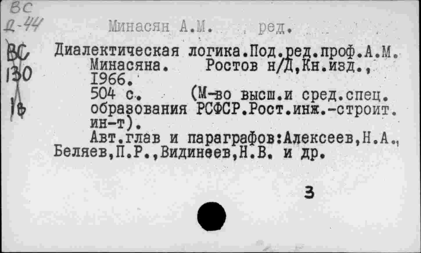 ﻿Минасян А.М. . , ред.
Диалектическая логика.Под.ред.проф.А.М. Минасяна. Ростов н/Д,Кн.изд., 1966.'
504 с. (М-яо высш.и сред.спец, образования РСФСР.Рост.инж.-строит, ин-т).
Авт.глав и параграфов:Алексеев,Н.А., Беляев,П.Р.,Видинеев,Н.В. и др.
3